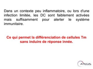 Dans un contexte peu inflammatoire, ou lors d'une
infection limitée, les DC sont faiblement activées
mais suffisamment pour alerter le système
immunitaire.


 Ce qui permet la différenciation de cellules Tm
         sans induire de réponse innée.
 