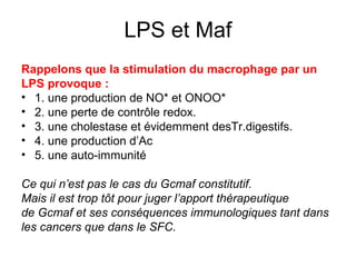 LPS et Maf
Rappelons que la stimulation du macrophage par un
LPS provoque :
• 1. une production de NO* et ONOO*
• 2. une perte de contrôle redox.
• 3. une cholestase et évidemment desTr.digestifs.
• 4. une production d’Ac
• 5. une auto-immunité

Ce qui n’est pas le cas du Gcmaf constitutif.
Mais il est trop tôt pour juger l’apport thérapeutique
de Gcmaf et ses conséquences immunologiques tant dans
les cancers que dans le SFC.
 