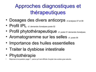 Approches diagnostiques et
                 thérapeutiques
•   Dosages des divers anticorps cf.analyses 07 et 08
•   Profil IPL cf. demande d’analyses poste 02
•   Profil phytothérapeutique cf. poste 01 demande d’analyses
•   Aromatogramme sur les selles cf. poste 06
•   Importance des huiles essentielles
•   Traiter la dysbiose intestinale
•   Phytothérapie
•   Réponse à la question page 7 : parce qu’il est difficile d’oxyder des acides gras saturés.
 