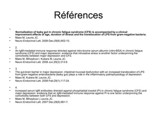 Références
1.
Normalization of leaky gut in chronic fatigue syndrome (CFS) is accompanied by a clinical
    improvement:effects of age, duration of illness and the translocation of LPS from gram-negative bacteria.
•   Maes M, Leunis JC.
•   Neuro Endocrinol Lett. 2008 Dec;29(6):902-10.

•    2.
•    An IgM-mediated immune response directed against nitro-bovine serum albumin (nitro-BSA) in chronic fatigue
     syndrome (CFS) and major depression: evidence that nitrosative stress is another factor underpinning the
     comorbidity between major depression and CFS.
•    Maes M, Mihaylova I, Kubera M, Leunis JC.
•    Neuro Endocrinol Lett. 2008 Jun;29(3):313-9.

•    3.
•    The gut-brain barrier in major depression: intestinal mucosal dysfunction with an increased translocation of LPS
     from gram negative enterobacteria (leaky gut) plays a role in the inflammatory pathophysiology of depression.
•    Maes M, Kubera M, Leunis JC.
•    Neuro Endocrinol Lett. 2008 Feb;29(1):117-24.

•    4.
•    Increased serum IgM antibodies directed against phosphatidyl inositol (Pi) in chronic fatigue syndrome (CFS) and
     major depression: evidence that an IgM-mediated immune response against Pi is one factor underpinning the
     comorbidity between both CFS and depression.
•    Maes M, Mihaylova I, Leunis JC.
•    Neuro Endocrinol Lett. 2007 Dec;28(6):861-7.
 