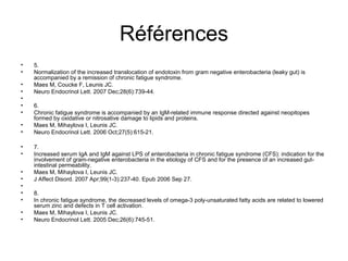 Références
•   5.
•   Normalization of the increased translocation of endotoxin from gram negative enterobacteria (leaky gut) is
    accompanied by a remission of chronic fatigue syndrome.
•   Maes M, Coucke F, Leunis JC.
•   Neuro Endocrinol Lett. 2007 Dec;28(6):739-44.



•   6.
•   Chronic fatigue syndrome is accompanied by an IgM-related immune response directed against neopitopes
    formed by oxidative or nitrosative damage to lipids and proteins.
•   Maes M, Mihaylova I, Leunis JC.
•   Neuro Endocrinol Lett. 2006 Oct;27(5):615-21.

•   7.
•   Increased serum IgA and IgM against LPS of enterobacteria in chronic fatigue syndrome (CFS): indication for the
    involvement of gram-negative enterobacteria in the etiology of CFS and for the presence of an increased gut-
    intestinal permeability.
•   Maes M, Mihaylova I, Leunis JC.
•   J Affect Disord. 2007 Apr;99(1-3):237-40. Epub 2006 Sep 27.



•   8.
•   In chronic fatigue syndrome, the decreased levels of omega-3 poly-unsaturated fatty acids are related to lowered
    serum zinc and defects in T cell activation.
•   Maes M, Mihaylova I, Leunis JC.
•   Neuro Endocrinol Lett. 2005 Dec;26(6):745-51.
 
