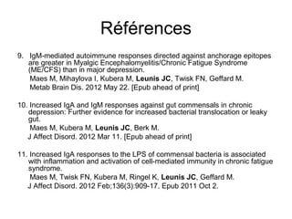 Références
9. IgM-mediated autoimmune responses directed against anchorage epitopes
   are greater in Myalgic Encephalomyelitis/Chronic Fatigue Syndrome
   (ME/CFS) than in major depression.
   Maes M, Mihaylova I, Kubera M, Leunis JC, Twisk FN, Geffard M.
   Metab Brain Dis. 2012 May 22. [Epub ahead of print]

10. Increased IgA and IgM responses against gut commensals in chronic
   depression: Further evidence for increased bacterial translocation or leaky
   gut.
    Maes M, Kubera M, Leunis JC, Berk M.
   J Affect Disord. 2012 Mar 11. [Epub ahead of print]

11. Increased IgA responses to the LPS of commensal bacteria is associated
   with inflammation and activation of cell-mediated immunity in chronic fatigue
   syndrome.
    Maes M, Twisk FN, Kubera M, Ringel K, Leunis JC, Geffard M.
   J Affect Disord. 2012 Feb;136(3):909-17. Epub 2011 Oct 2.
 