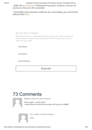 7/5/2018 DoubleAgent: Zero-Day Code Injection and Persistence Technique | Vulnerability Detection
https://cybellum.com/doubleagentzero-day-code-injection-and-persistence-technique/ 10/23
73 Comments
–ESET AV do implement “Protected Processes”, however, not over all
process so they are still vulnerable.
–Trend Micro just released a hotﬁx for the vulnerability, you can ﬁnd the
oﬃcial hotﬁx here.
BE THE FIRST TO KNOW
Subscribe to get our vulnerability analysis posts, new blog content and
very infrequent special announcements. We won’t spam you, and will
never sell your data.
First Name
Last Name
Email Address
Subscribe
Robert on March 21, 2017 at 5:06 pm
Once again – great article.
I hope that the rest of the vendors will issue a ﬁx ASAP.
zzz on March 23, 2017 at 6:09 am
zzzz
 