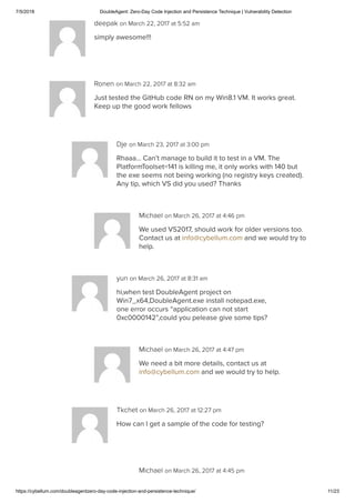 7/5/2018 DoubleAgent: Zero-Day Code Injection and Persistence Technique | Vulnerability Detection
https://cybellum.com/doubleagentzero-day-code-injection-and-persistence-technique/ 11/23
deepak on March 22, 2017 at 5:52 am
simply awesome!!!
Ronen on March 22, 2017 at 8:32 am
Just tested the GitHub code RN on my Win8.1 VM. It works great.
Keep up the good work fellows
Dje on March 23, 2017 at 3:00 pm
Rhaaa… Can’t manage to build it to test in a VM. The
PlatformToolset=141 is killing me, it only works with 140 but
the exe seems not being working (no registry keys created).
Any tip, which VS did you used? Thanks
Michael on March 26, 2017 at 4:46 pm
We used VS2017, should work for older versions too.
Contact us at info@cybellum.com and we would try to
help.
yun on March 26, 2017 at 8:31 am
hi,when test DoubleAgent project on
Win7_x64,DoubleAgent.exe install notepad.exe,
one error occurs “application can not start
0xc0000142”,could you pelease give some tips?
Michael on March 26, 2017 at 4:47 pm
We need a bit more details, contact us at
info@cybellum.com and we would try to help.
Tkchet on March 26, 2017 at 12:27 pm
How can I get a sample of the code for testing?
Michael on March 26, 2017 at 4:45 pm
 