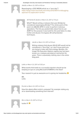 7/5/2018 DoubleAgent: Zero-Day Code Injection and Persistence Technique | Vulnerability Detection
https://cybellum.com/doubleagentzero-day-code-injection-and-persistence-technique/ 15/23
Jacob on March 23, 2017 at 4:51 am
Repackaging a 2012 MSDN article as a “zero day”?
https://blogs.msdn.microsoft.com/reiley/2012/08/17/a-debugging-
approach-to-application-veriﬁer/
A-Friend-of-Jacob on March 23, 2017 at 7:51 pm
What?? Would writing a malware that uses WinApi be
considered repackaging WinApi? The whole point of the
post is to ABUSE AFRV in order to perform malicious
operations. The link you posted talks about how to use
AVRF for the purpose it was build for, this post takes it a step
further and abuses it to bypass AV self-protection
techniques.
Jacob on March 23, 2017 at 11:10 pm
Writing malware that abuses Win32 API would not be
considered a “Zero Day”, so I don’t know point you
are trying to make with that analogy. Besides, the
Image File Execution Options registry key has been
known as a malware persistence mechanism for
years. There is absolutely nothing new in the entire
blog post.
Larks on March 23, 2017 at 12:50 pm
What events that leads to a successful injection should we be
keeping an eye on using Microsoft SYSMON or the likes?
Your research is just as awesome as it is giving me headaches
BR,
Larks
Krunal on March 23, 2017 at 1:12 pm
How this attack eﬀect victim’s computer? for example visiting any
sit or downloading something from internet?
Avi on March 23, 2017 at 1:51 pm
kudos !!!!
 