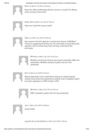 7/5/2018 DoubleAgent: Zero-Day Code Injection and Persistence Technique | Vulnerability Detection
https://cybellum.com/doubleagentzero-day-code-injection-and-persistence-technique/ 16/23
Kevin on March 23, 2017 at 2:03 pm
Does this aﬀect all Windows Server version or some? If it aﬀects
some versions which one?
Abdul Adil on March 24, 2017 at 7:29 am
How can i build the source code?
Specs on March 24, 2017 at 9:59 am
Has anyone tried this against a commercial version of McAfee?
They are suggesting that they are not vulnerable as they block DLL
injection, but me thinks they have not fully understood this
technique.
Michael on March 26, 2017 at 4:52 pm
McAfee commercial version was found vulnerable. After the
publication, McAfee released a patch and are now
protected.
Don on March 24, 2017 at 1:23 pm
Would appreciate if you retest Eset using your registry bypass
method since Eset has published an advisor that a mitigation patch
has been deployed i.e HIPS module: 1273.
Michael on March 26, 2017 at 4:52 pm
ESET released a patch and are now protected.
Joe on March 24, 2017 at 6:38 pm
visual studio
augusto de arruda botelho on March 25, 2017 at 1:44 am
 