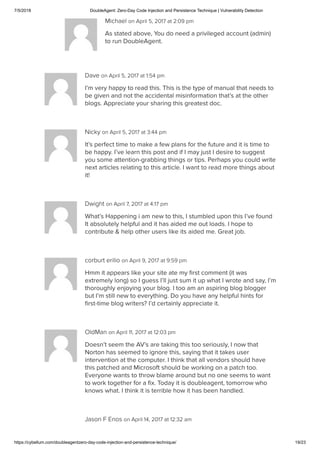 7/5/2018 DoubleAgent: Zero-Day Code Injection and Persistence Technique | Vulnerability Detection
https://cybellum.com/doubleagentzero-day-code-injection-and-persistence-technique/ 19/23
Michael on April 5, 2017 at 2:09 pm
As stated above, You do need a privileged account (admin)
to run DoubleAgent.
Dave on April 5, 2017 at 1:54 pm
I’m very happy to read this. This is the type of manual that needs to
be given and not the accidental misinformation that’s at the other
blogs. Appreciate your sharing this greatest doc.
Nicky on April 5, 2017 at 3:44 pm
It’s perfect time to make a few plans for the future and it is time to
be happy. I’ve learn this post and if I may just I desire to suggest
you some attention-grabbing things or tips. Perhaps you could write
next articles relating to this article. I want to read more things about
it!
Dwight on April 7, 2017 at 4:17 pm
What’s Happening i am new to this, I stumbled upon this I’ve found
It absolutely helpful and it has aided me out loads. I hope to
contribute & help other users like its aided me. Great job.
corburt erilio on April 9, 2017 at 9:59 pm
Hmm it appears like your site ate my ﬁrst comment (it was
extremely long) so I guess I’ll just sum it up what I wrote and say, I’m
thoroughly enjoying your blog. I too am an aspiring blog blogger
but I’m still new to everything. Do you have any helpful hints for
ﬁrst-time blog writers? I’d certainly appreciate it.
OldMan on April 11, 2017 at 12:03 pm
Doesn’t seem the AV’s are taking this too seriously, I now that
Norton has seemed to ignore this, saying that it takes user
intervention at the computer. I think that all vendors should have
this patched and Microsoft should be working on a patch too.
Everyone wants to throw blame around but no one seems to want
to work together for a ﬁx. Today it is doubleagent, tomorrow who
knows what. I think it is terrible how it has been handled.
Jason F Enos on April 14, 2017 at 12:32 am
 
