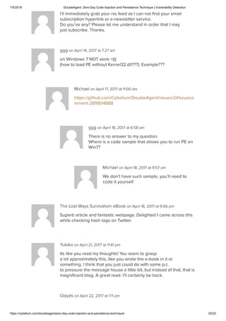7/5/2018 DoubleAgent: Zero-Day Code Injection and Persistence Technique | Vulnerability Detection
https://cybellum.com/doubleagentzero-day-code-injection-and-persistence-technique/ 20/23
I’ll immediately grab your rss feed as I can not ﬁnd your email
subscription hyperlink or e-newsletter service.
Do you’ve any? Please let me understand in order that I may
just subscribe. Thanks.
ggg on April 14, 2017 at 7:27 am
on Windows 7 NOT work =(((
(how to load PE without Kernel32.dll???). Example???
Michael on April 17, 2017 at 11:00 am
https://github.com/Cybellum/DoubleAgent/issues/2#issueco
mment-289804888
ggg on April 18, 2017 at 6:58 am
There is no answer to my question.
Where is a code sample that allows you to run PE on
Win7?
Michael on April 18, 2017 at 9:57 am
We don’t have such sample, you’ll need to
code it yourself.
The Lost Ways Survivalism eBook on April 18, 2017 at 9:06 pm
Superb article and fantastic webpage. Delighted I came across this
while checking hash tags on Twitter.
Yukiko on April 21, 2017 at 11:41 pm
Its like you read my thoughts! You seem to grasp
a lot approximately this, like you wrote the e-book in it or
something. I think that you just could do with some p.c.
to pressure the message house a little bit, but instead of that, that is
magniﬁcent blog. A great read. I’ll certainly be back.
Glayds on April 22, 2017 at 1:11 pm
 