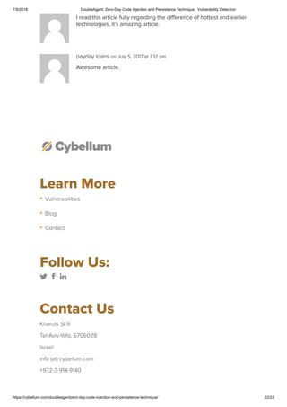 7/5/2018 DoubleAgent: Zero-Day Code Injection and Persistence Technique | Vulnerability Detection
https://cybellum.com/doubleagentzero-day-code-injection-and-persistence-technique/ 22/23
I read this article fully regarding the diﬀerence of hottest and earlier
technologies, it’s amazing article.
payday loans on July 5, 2017 at 7:12 pm
Awesome article.
Learn More
Follow Us:
        
Contact Us
Kharuts St 9
Tel Aviv-Yafo, 6706028
Israel
info (at) cybellum.com
+972-3-914-9140
Vulnerabilities
Blog
Contact
 