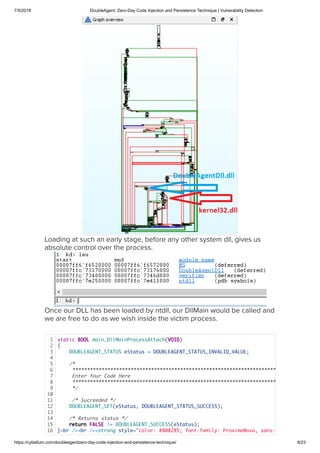 7/5/2018 DoubleAgent: Zero-Day Code Injection and Persistence Technique | Vulnerability Detection
https://cybellum.com/doubleagentzero-day-code-injection-and-persistence-technique/ 8/23
Loading at such an early stage, before any other system dll, gives us
absolute control over the process.
Once our DLL has been loaded by ntdll, our DllMain would be called and
we are free to do as we wish inside the victim process.  
1
2
3
4
5
6
7
8
9
10
11
12
13
14
15
16
static BOOL main_DllMainProcessAttach(VOID)
{
DOUBLEAGENT_STATUS eStatus = DOUBLEAGENT_STATUS_INVALID_VALUE;
 
/*
**********************************************************************
Enter Your Code Here
**********************************************************************
*/
 
/* Succeeded */
DOUBLEAGENT_SET(eStatus, DOUBLEAGENT_STATUS_SUCCESS);
 
/* Returns status */
return FALSE != DOUBLEAGENT_SUCCESS(eStatus);
}<br /><br /><strong style="color: #808285; font-family: ProximaNova, sans-
 