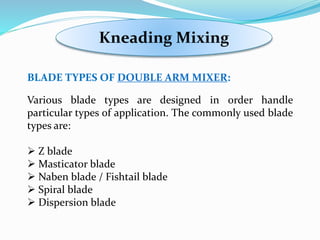 Kneading Mixing
BLADE TYPES OF DOUBLE ARM MIXER:
Various blade types are designed in order handle
particular types of application. The commonly used blade
types are:
 Z blade
 Masticator blade
 Naben blade / Fishtail blade
 Spiral blade
 Dispersion blade
 