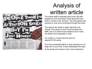 Analysis of written article The article itself is basically about how Lilly tells people the truth and doesn’t beat about the bush when it comes to her opinions. The interviewee also touches on how she is portrayed through the press. The style of the article is again laid back and normal. This seems to be a recurring style with NME, this is to attract more readers and to make the article more enjoyable to read.  It is written in 4 short columns each of approx75-100 words The main heading/headline is quite dramatic as it is large and in your face. It also emphasises the topic of the article and makes it even more impressive.   