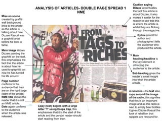 ANALYSIS OF ARTICLES- DOUBLE PAGE SPREAD 1  NME Main heading/headline  is the key element in attracting the audience to the article. Mise en scene  created by graffiti wall background links to the article as the article is talking about how Dizzee Rascal was a graphitti artist before he took to fame. Main Image  shows Dizzee painting the graphitti on the wall, this emphasises the fact that the article is about how he used to graphitti but now he has turned his life around. Page number  confirms to the audience that they are on the right page (start of the article) NME title  shows the reader that it is still an NME article. Date  again confirms to the audience when the article was released. Byline  (credit for author and photographer) tells the audience who produced the article. Sub heading  gives the reader a small insight into what the article entails. 4 columns  –the  text  also  raps around the image of the radio , this signifies that this is an important image and as the radio is next to empty beer bottles it gives Dizzee Rascal the look of rebellion that rappers are renound for. Caption saying Dizzee  accentuates the fact this article is about Dizzee; it also makes it easier for the reader to see that this is where the article is whilst they are flicking through the magazine. Copy (text) begins with a large letter ‘Y’ using Drops Cap , this emphasises that it is the start of the article and the person reader should start reading from then. 