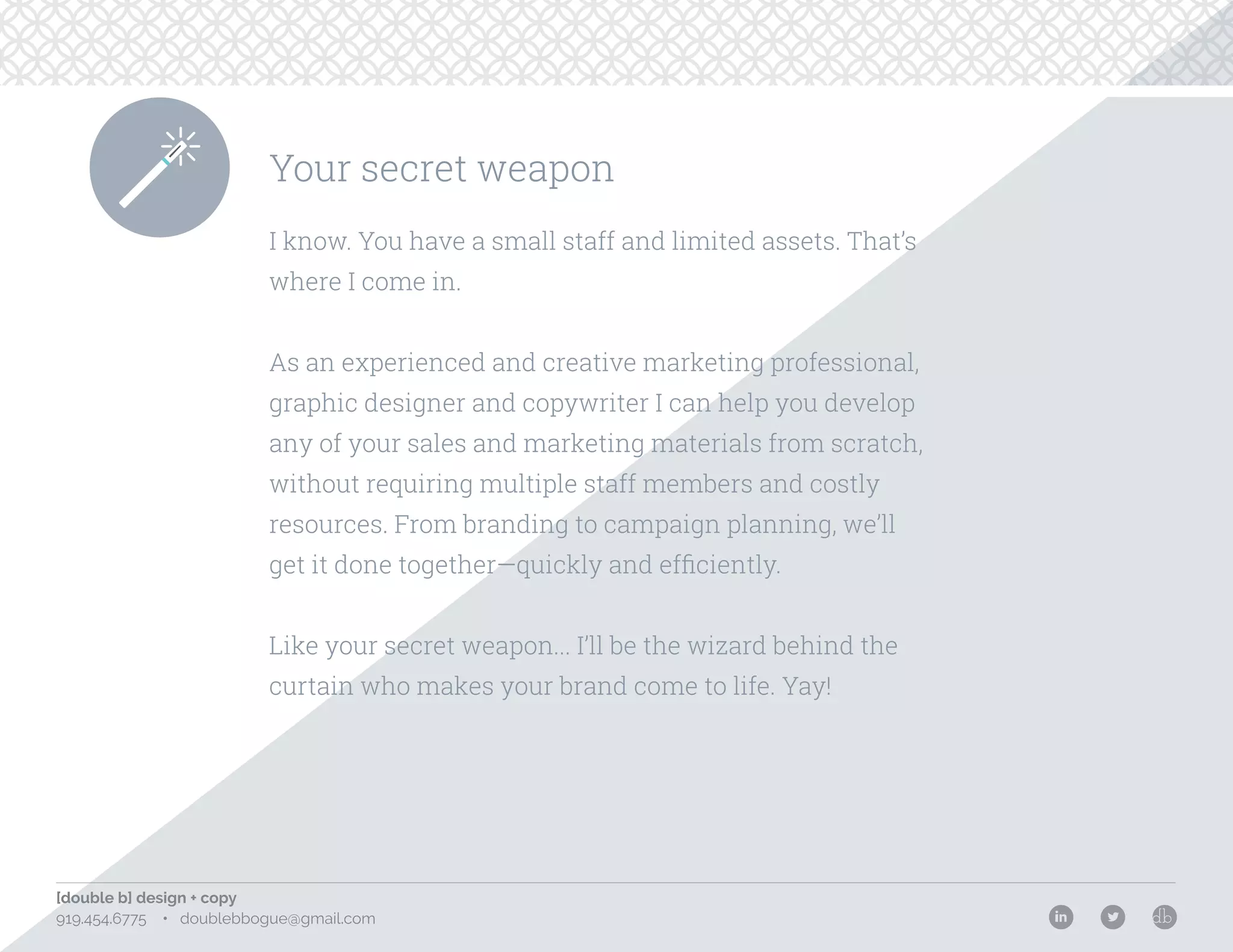 [double b] design + copy
919.454.6775 • doublebbogue@gmail.com
Your secret weapon
I know. You have a small staff and limited assets. That’s
where I come in.
As an experienced and creative marketing professional,
graphic designer and copywriter I can help you develop
any of your sales and marketing materials from scratch,
without requiring multiple staff members and costly
resources. From branding to campaign planning, we’ll
get it done together—quickly and efficiently.
Like your secret weapon... I’ll be the wizard behind the
curtain who makes your brand come to life. Yay!
 