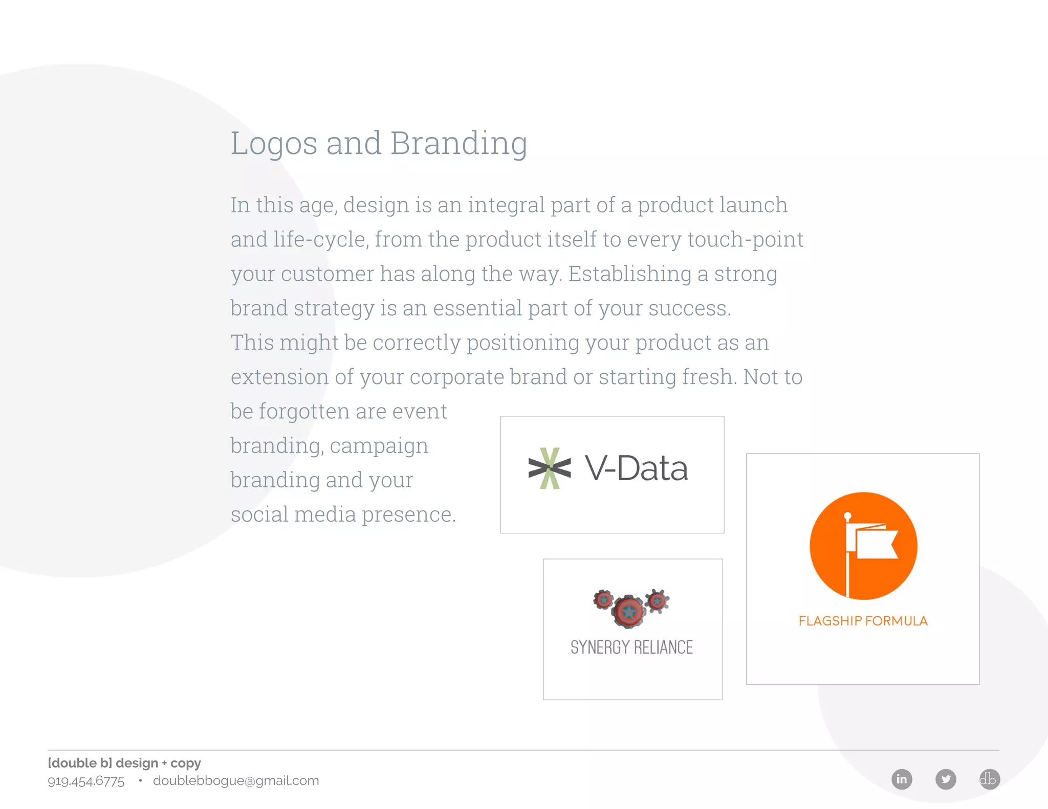 [double b] design + copy
919.454.6775 • doublebbogue@gmail.com
Logos and Branding
In this age, design is an integral part of a product launch
and life-cycle, from the product itself to every touch-point
your customer has along the way. Establishing a strong
brand strategy is an essential part of your success.
This might be correctly positioning your product as an
extension of your corporate brand or starting fresh. Not to
be forgotten are event
branding, campaign
branding and your
social media presence.
 