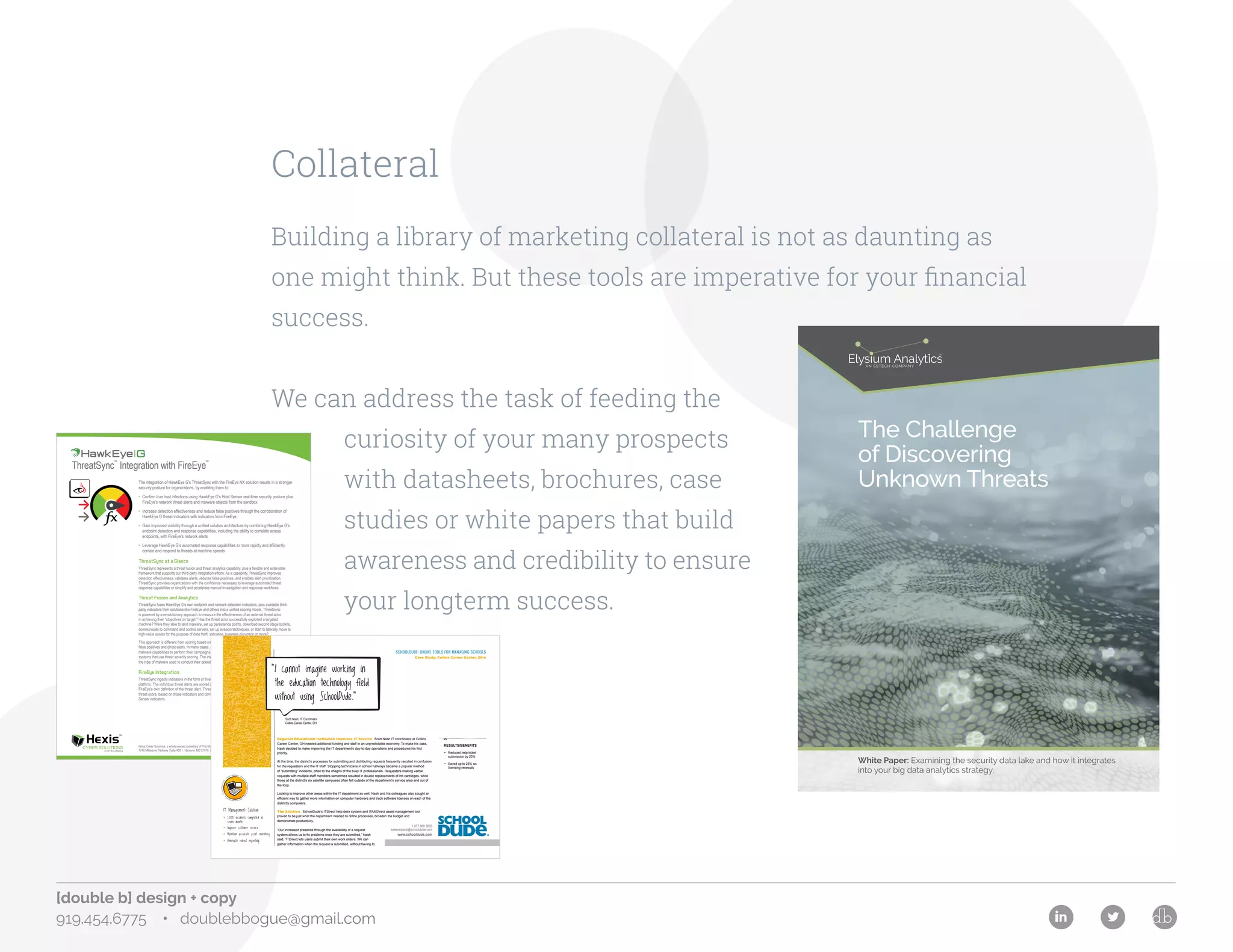 [double b] design + copy
919.454.6775 • doublebbogue@gmail.com
Elysium Analytics • Phone: 727-723-0801 • Contact: http://www.sstech.us/Contact Page 1
The Challenge
of Discovering
Unknown Threats
White Paper: Examining the security data lake and how it integrates
into your big data analytics strategy.
The integration of HawkEye G's ThreatSync with the FireEye NX solution results in a stronger
security posture for organizations, by enabling them to:
• Confirm true host infections using HawkEye G’s Host Sensor real-time security posture plus
FireEye's network threat alerts and malware objects from the sandbox
• Increase detection effectiveness and reduce false positives through the corroboration of
HawkEye G threat indicators with indicators from FireEye
• Gain improved visibility through a unified solution architecture by combining HawkEye G’s
endpoint detection and response capabilities, including the ability to correlate across
endpoints, with FireEye’s network alerts
• Leverage HawkEye G’s automated response capabilities to more rapidly and efficiently
contain and respond to threats at machine speeds
ThreatSync at a Glance
ThreatSync represents a threat fusion and threat analytics capability, plus a flexible and extensible
framework that supports our third-party integration efforts. As a capability, ThreatSync improves
detection effectiveness, validates alerts, reduces false positives, and enables alert prioritization.
ThreatSync provides organizations with the confidence necessary to leverage automated threat
response capabilities or simplify and accelerate manual investigation and response workflows.
Threat Fusion and Analytics
ThreatSync fuses HawkEye G’s own endpoint and network detection indicators, plus available third-
party indicators from solutions like FireEye and others into a unified scoring model. ThreatSync
is powered by a revolutionary approach to measure the effectiveness of an external threat actor
in achieving their "objectives on target." Has the threat actor successfully exploited a targeted
machine? Were they able to land malware, set up persistence points, download second stage toolkits,
communicate to command and control servers, set up evasion techniques, or start to laterally move to
high-value assets for the purpose of data theft, sabotage, business disruption or more?
This approach is different from scoring based on the severity of the actual malware which often leads to
false positives and ghost alerts. In many cases, external threat actors use unsophisticated or low priority
malware capabilities to perform their campaigns, often flying “under the radar” of the traditional security
systems that use threat severity scoring. The intent and objectives of the threat are more important than
the type of malware used to conduct their operations.
FireEye Integration
ThreatSync ingests indicators in the form of threat alerts from FireEye's NX network threat prevention
platform. The individual threat alerts are scored into ThreatSync’s unified scoring model based on
FireEye’s own definition of the threat alert. ThreatSync analytics calculate the overall device
threat score, based on those indicators and correlation with HawkEye G's Host Sensor and Network
Sensor indicators.
Hexis Cyber Solutions, a wholly-owned subsidiary of The KEYW Holding Corporation
7740 Milestone Parkway, Suite 400 | Hanover, MD 21076 | info@hexiscyber.com | 443.733.1900
ThreatSync
™
Integration with FireEye
™
Collateral
Building a library of marketing collateral is not as daunting as
one might think. But these tools are imperative for your financial
success.
We can address the task of feeding the
curiosity of your many prospects
with datasheets, brochures, case
studies or white papers that build
awareness and credibility to ensure
your longterm success.
Technology Management: ITDirect
forW
orkOrder&IncidentTracking
•
ITAMDirectforAssetManagem
e
nt
•
ITDirectWirelessCapability
•
IT Management Solution
• 1,000 incidents completed in
seven months
• Improve customer service
• Maintain accurate asset inventory
• Generate robust reporting
Scott Nash, IT Coordinator
Collins Career Center, OH
Regional Educational Institution Improves IT Service Scott Nash IT coordinator at Collins
Career Center, OH needed additional funding and staff in an unpredictable economy. To make his case,
Nash decided to make improving the IT department’s day-to-day operations and procedures his first
priority.
At the time, the district’s processes for submitting and distributing requests frequently resulted in confusion
for the requesters and the IT staff. Stopping technicians in school hallways became a popular method
of “submitting” incidents, often to the chagrin of the busy IT professionals. Requesters making verbal
requests with multiple staff members sometimes resulted in double replacements of ink cartridges, while
those at the district’s six satellite campuses often felt outside of the department’s service area and out of
the loop.
Looking to improve other areas within the IT department as well, Nash and his colleagues also sought an
efficient way to gather more information on computer hardware and track software licenses on each of the
district’s computers.
The Solution SchoolDude’s ITDirect help desk system and ITAMDirect asset management tool
proved to be just what the department needed to refine processes, broaden the budget and
demonstrate productivity.
“Our increased presence through the availability of a request
system allows us to fix problems once they are submitted,” Nash
said. “ITDirect lets users submit their own work orders. We can
gather information when the request is submitted, without having to
RESULTS/BENEFITS
• Reduced help ticket
submission by 20%
• Saved up to 25% on
licensing renewals
“I cannot imagine working in
the education technology field
without using SchoolDude.”
SCHOOLDUDE: ONLINE TOOLS FOR MANAGING SCHOOLS
Case Study: Collins Career Center, Ohio
1.877.868.3833
salesrequest@schooldude.com
www.schooldude.com
 