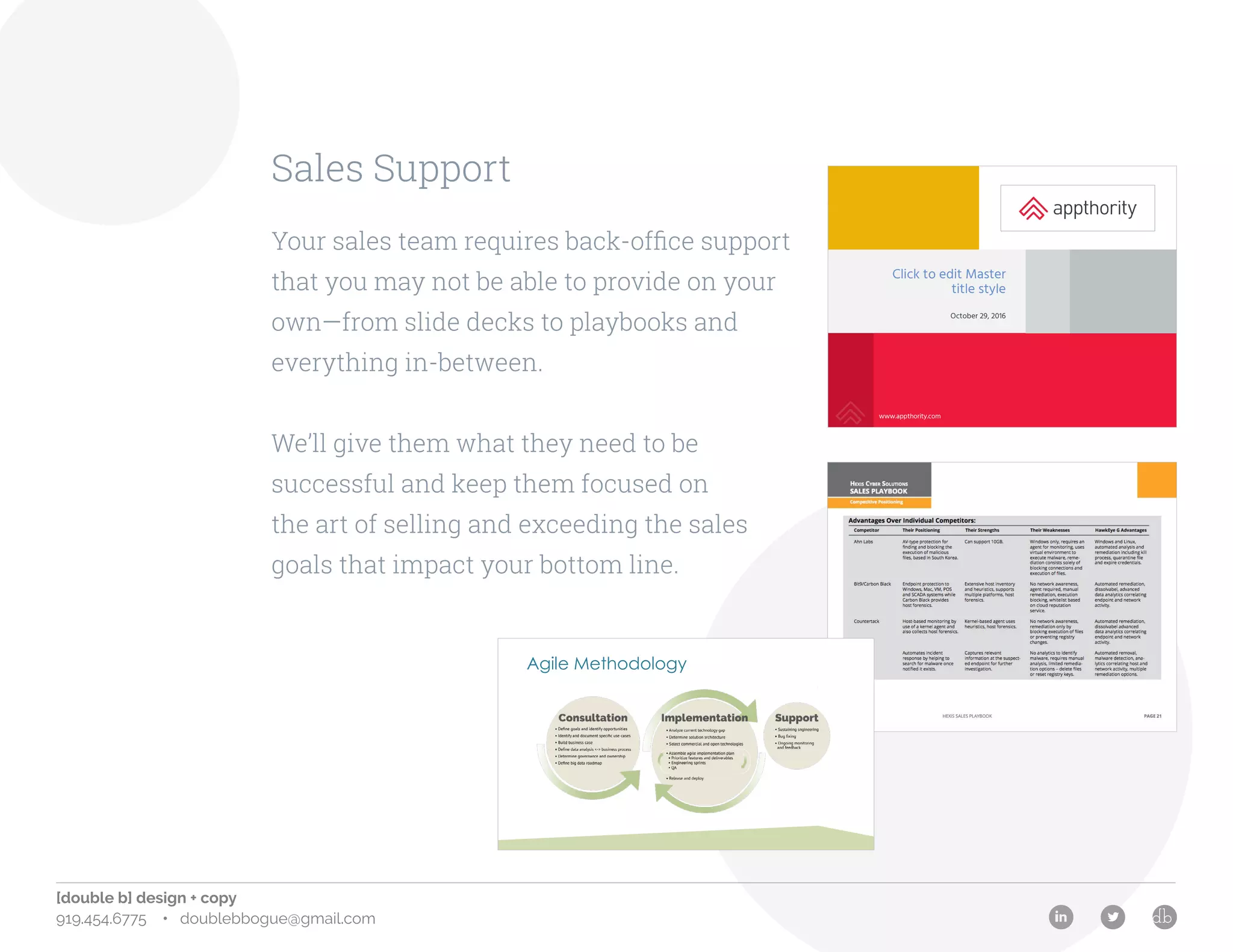 [double b] design + copy
919.454.6775 • doublebbogue@gmail.com
Sales Support
Your sales team requires back-office support
that you may not be able to provide on your
own—from slide decks to playbooks and
everything in-between.
We’ll give them what they need to be
successful and keep them focused on
the art of selling and exceeding the sales
goals that impact your bottom line.
www.appthority.com | Twitter @Appthority | © 2016 Appthority | Confidential 2
Click to edit Master
title style
October 29, 2016
www.appthority.com
Agile Methodology
 