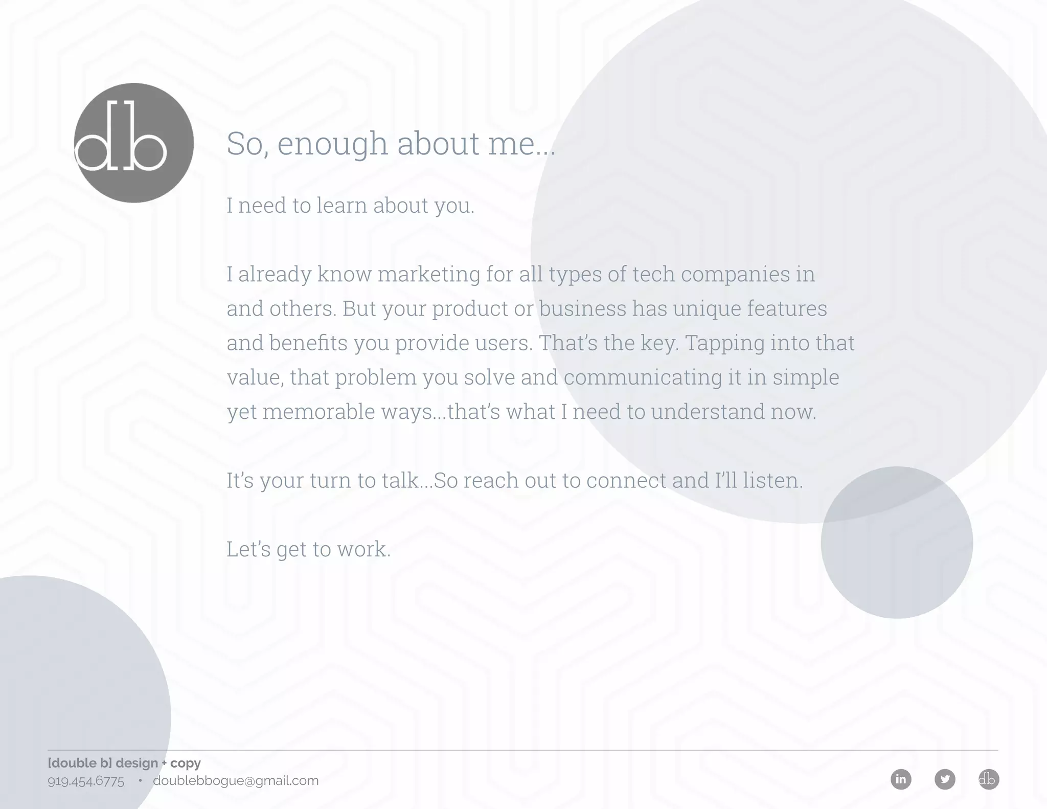 [double b] design + copy
919.454.6775 • doublebbogue@gmail.com
So, enough about me...
I need to learn about you.
I already know marketing for all types of tech companies in
and others. But your product or business has unique features
and benefits you provide users. That’s the key. Tapping into that
value, that problem you solve and communicating it in simple
yet memorable ways...that’s what I need to understand now.
It’s your turn to talk...So reach out to connect and I’ll listen.
Let’s get to work.
 