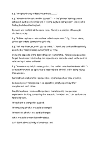E.g. "The proper way to feel about this is ____."

E.g. "You should be ashamed of yourself." - If the "proper" feelings aren’t
achieved, guilt is sometimes felt. If feeling guilty is not "proper", the result is
feeling bad about feeling bad.

Demand and prohibit at the same time. Placed in a position of having to
disobey to obey.

E.g. "Follow my instructions on how to be independent." E.g. "Listen to me,
you've got to take control over your life."

E.g. "Tell me the truth, don’t you lie to me." - Admit the truth and be severely
punished or receive lesser punishment for lying.

Using the opposite of the desired type of relationship. Relationship paradox:
To get the desired relationship the opposite one has to be used, so the desired
relationship is never achieved.

E.g. "You want my help! I never got into this kind of trouble when I was a kid." -
Competitive where co-operative is needed (I did a better job of being young
than you do).

Symmetrical relationship = competitive, emphasis on how they are alike.

Complementary relationship = co-operative, emphasis on how they
complement each other.

Double binds are reinforced by patterns that disqualify one person's
experience. Making something that was said "unimportant", can be done the
following ways.

The subject is changed or evaded.

The meaning of what was said is changed.

The context of what was said is changed.

What was said is over-ridden by status.

Cast doubt about validity of what was said.
 