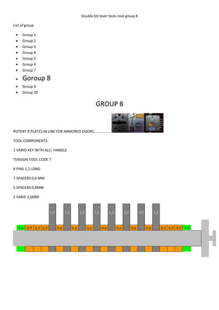 Double bit lever locks tool group 8

List of group

      Group 1
      Group 2
      Group 3
      Group 4
      Group 5
      Group 6
      Group 7

      Goroup 8
      Group 9
      Group 10


                                                           GROUP 8


POTENT 8 PLATES IN LINE FOR ARMORED DOORS………………

TOOL COMPONENTS:

1 VARIO KEY WITH ALU. HANDLE

TENSION TOOL CODE 7

8 PINS 1,2 LONG

7 SPACERS 0,6 MM

6 SPACERS 0,9MM

2 VARIE 3,6MM


                       1,2         1,2         1,2         1,2         1,2         1,2         1,2         1,2



     3.6 0.9 0,9 0,9         0,6         0,6         0,6         0,6         0,6         0,6         0,6         0,9 0,9 0,9 3.6
 