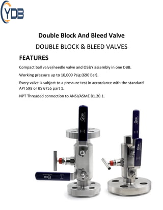 Double Block And Bleed Valve
DOUBLE BLOCK & BLEED VALVES
FEATURES
Compact ball valve/needle valve and OS&Y assembly in one DBB.
Working pressure up to 10,000 Psig (690 Bar).
Every valve is subject to a pressure test in accordance with the standard
API 598 or BS 6755 part 1.
NPT Threaded connection to ANSI/ASME B1.20.1.
 