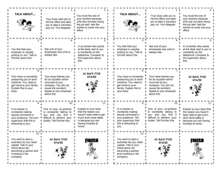 TALK ABOUT...
1
Your boss calls you to
her/his office and asks
you to take a voluntary
pay cut. You disagree.
2
You must fire one of
your workers because
s/he has not been doing
the job well. Ask the
worker to come into your
office.
TALK ABOUT...
1
Your boss calls you to
her/his office and asks
you to take a voluntary
pay cut. You disagree.
2
You must fire one of
your workers because
s/he has not been doing
the job well. Ask the
worker to come into your
office.
3
You feel that your
employer is unjustly
picking on you. Talk to
him/her about this.
4
Ask one of your
employees why s/he is
always late.
5
A co-worker who works
at the desk next to you
is constantly on the
telephone. Complain to
the supervisor about
this.
3
You feel that your
employer is unjustly
picking on you. Talk to
him/her about this.
4
Ask one of your
employees why s/he is
always late.
5
A co-worker who works
at the desk next to you is
constantly on the
telephone. Complain to
the supervisor about
this.
6
Your boss is constantly
pressuring you to work
overtime. You need to
get home to your family.
Explain this to your
boss.
7
Your boss blames you
for an accident which
occurred at your
company. You did not
cause the accident.
Speak to your employer
about this.
GO BACK FIVE
SPACES
6
Your boss is constantly
pressuring you to work
overtime. You need to
get home to your
family. Explain this to
your boss.
7
Your boss blames you
for an accident which
occurred at your
company. You did not
cause the accident.
Speak to your employer
about this.
GO BACK FIVE
SPACES
9
A co-worker is
constantly making
sexual comments in
your presence. Tell your
supervisor that this is
disturbing to you.
10
One of your co-workers
is constantly talking to
you and you find it
difficult to perform your
duties. Tell him/her this.
11
Explain to your boss
that the reason you
haven't been able to get
much work done lately
is because you are
having troubles at
home.
9
A co-worker is
constantly making
sexual comments in
your presence. Tell
your supervisor that
this is disturbing to
you.
10
One of your co-workers
is constantly talking to
you and you find it
difficult to perform your
duties. Tell him/her this.
11
Explain to your boss that
the reason you haven't
been able to get much
work done lately is
because you are having
troubles at home.
12
You want to start a
business but you need
capital. Talk to your
friend about her
becoming a partner and
investing in the
company.
GO BACK FIVE
SPACES FINISH
12
You want to start a
business but you need
capital. Talk to your
friend about her
becoming a partner
and investing in the
company.
GO BACK FIVE
SPACES FINISH
 