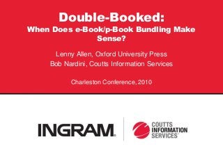 Double-Booked:
When Does e-Book/p-Book Bundling Make
Sense?
Lenny Allen, Oxford University Press
Bob Nardini, Coutts Information Services
Charleston Conference, 2010
C
 