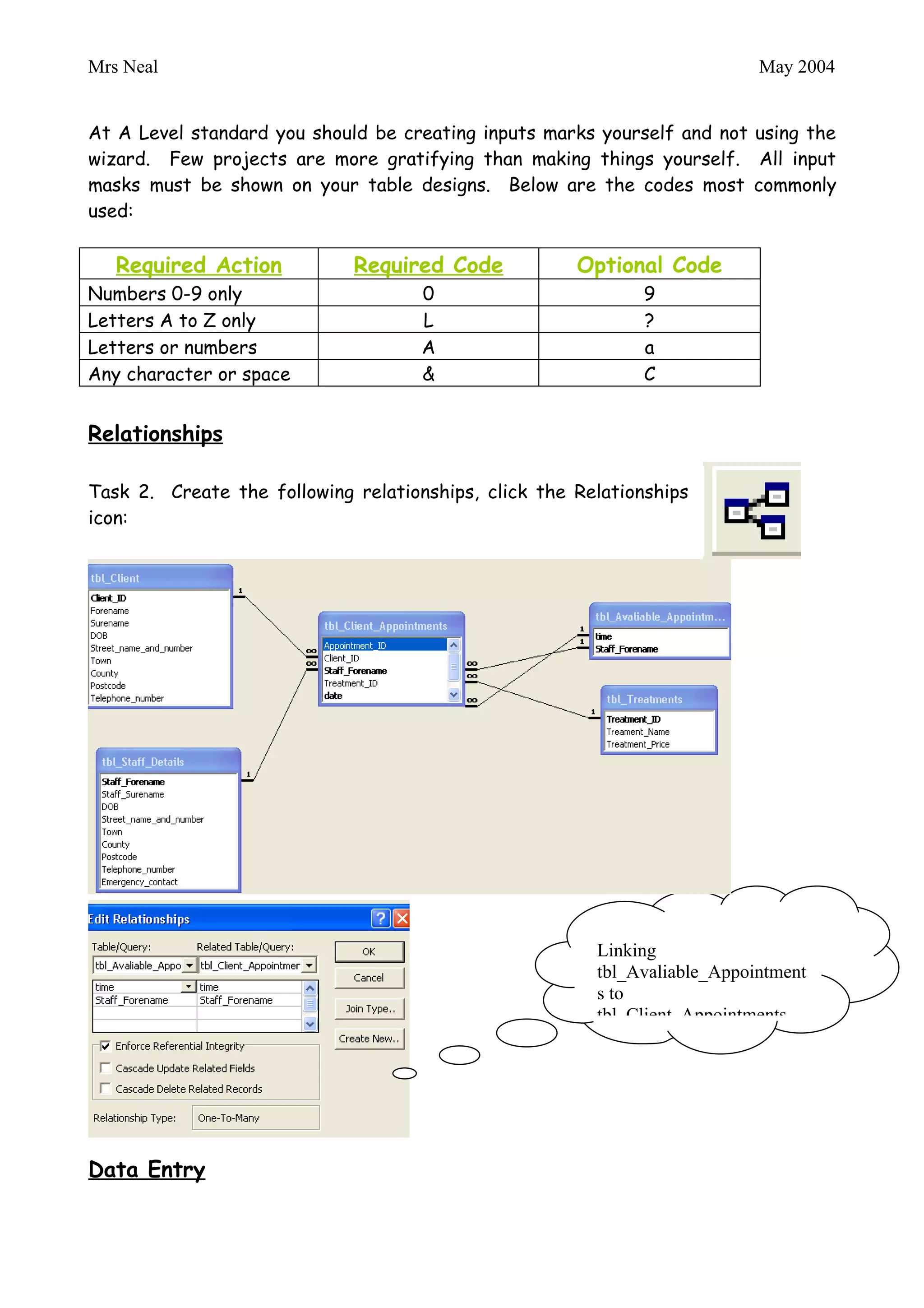 Mrs Neal                                                                   May 2004


Input Masks

At A Level standard you should be creating inputs marks yourself and not using the
wizard. Few projects are more gratifying than making things yourself. All input
masks must be shown on your table designs. Below are the codes most commonly
used:

   Required Action           Required Code            Optional Code
Numbers 0-9 only                     0                        9
Letters A to Z only                  L                        ?
Letters or numbers                   A                        a
Any character or space               &                        C


Relationships

Task 2. Create the following relationships, click the Relationships
icon:




                                                        Linking
                                                        tbl_Avaliable_Appointments
                                                        to tbl_Client_Appointments
 