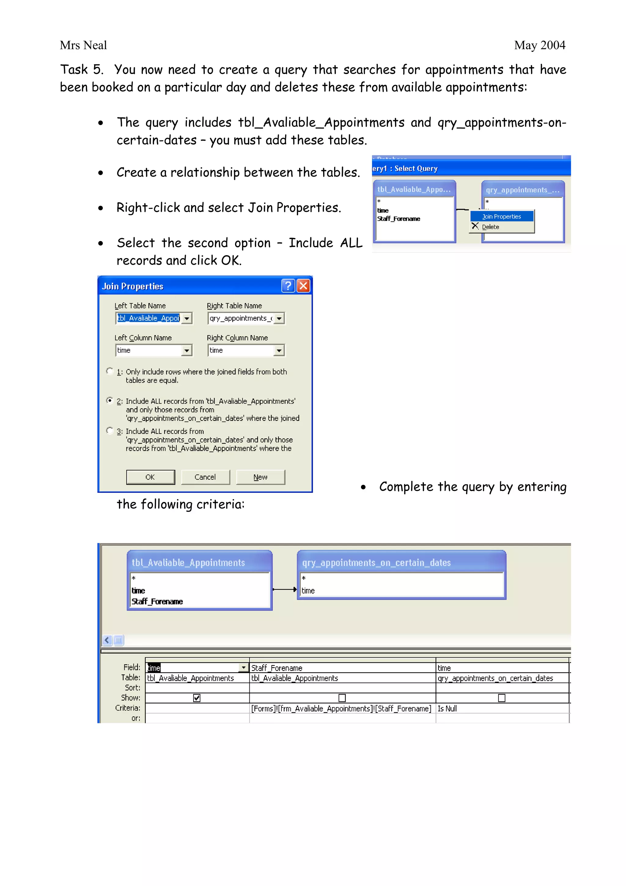 Mrs Neal                                                                May 2004

Queries

The main functionality of this system is to allow appointment booking and prevent
double bookings. The first set of queries are use to prevent double bookings of
appointments – solution given by http://www.advanced-ict.info/

Task 4. The first query locates appointments that have been booked for a certain
therapist on a certain date. Create this query as shown below:




Task 5. You now need to create a query that searches for appointments that have
been booked on a particular day and deletes these from available appointments:

           The query includes tbl_Avaliable_Appointments and qry_appointments-on-
           certain-dates – you must add these tables.

           Create a relationship between the tables.

           Right-click and select Join Properties.

           Select the second option – Include ALL
           records and click OK.
 