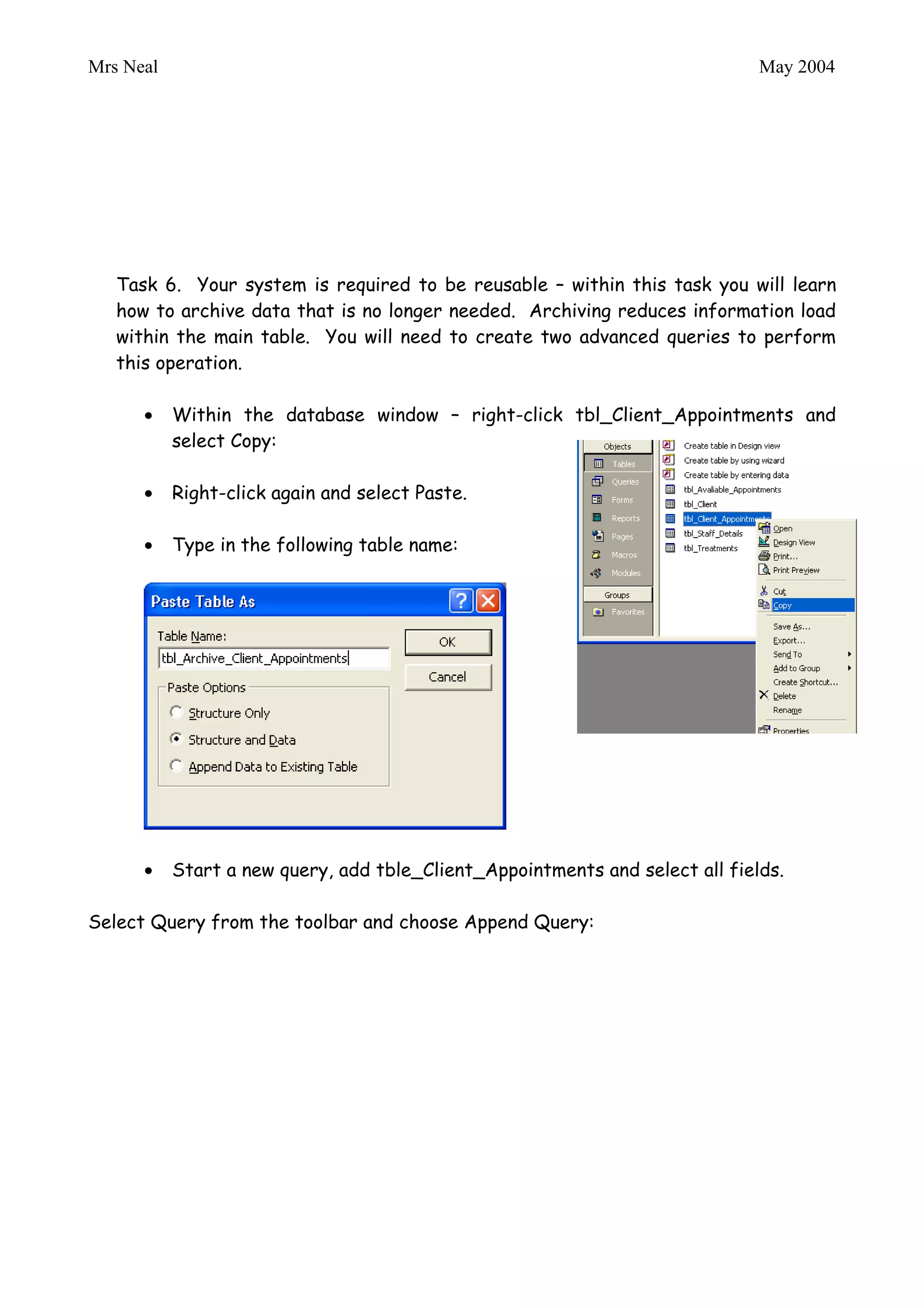 Mrs Neal                                                                      May 2004


           Complete the query by entering the following criteria:




   Task 6. Your system is required to be reusable – within this task you will learn
   how to archive data that is no longer needed. Archiving reduces information load
   within the main table. You will need to create two advanced queries to perform
   this operation.

           Within the database window – right-click tbl_Client_Appointments and
           select Copy:

           Right-click again and select Paste.

           Type in the following table name:




           Start a new query, add tble_Client_Appointments and select all fields.

Select Query from the toolbar and choose Append Query:
 