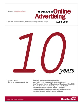 April 2005   www.doubleclick.com
                                                   Online
                                              THE DECADE IN

                                            Advertising
With data from DoubleClick, Nielsen//NetRatings and other sources           1994-2004




10
By Rick E. Bruner
Director of Research, DoubleClick
                                                                                 years
                                         Additional strategic analysis contributed by:
                                         Terri Walter, VP of Corporate Marketing, DoubleClick
                                         Lynn Tornabene, Director of Marketing, Ad Management, DoubleClick
                                         Ben Saitz, Senior Director, Global Operations, DoubleClick
                                         Steven Golus, Director, Strategic Services, DoubleClick
                                         Charles Buchwalter, VP of Client Analytics, Nielsen//NetRatings
                                         Corey Jeffery, Senior Analyst, Nielsen//NetRatings
 