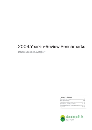2009 Year-in-Review Benchmarks
DoubleClick EMEA Report




                          Table of Contents
                          Executive Summary ...................................................2
                          Key Observations ................................................... 3-4
                          Rich Media Ad Benchmarks ..............................5-13
                          Benchmark Trends over Time .........................14-15
                          Worldwide Overall Performance Norms ......16-17
                          Appendix................................................................ 18-19
 
