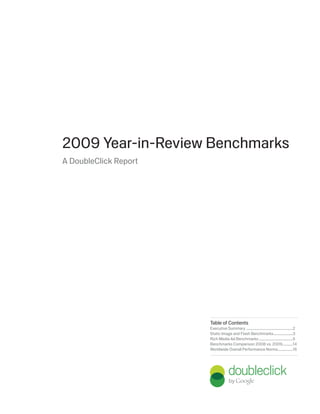 2009 Year-in-Review Benchmarks
A DoubleClick Report




                       Table of Contents
                       Executive Summary ......................................................2
                       Static Image and Flash Benchmarks ......................3
                       Rich Media Ad Benchmarks .......................................5
                       Benchmarks Comparison 2008 vs. 2009 ............14
                       Worldwide Overall Performance Norms .................16
 