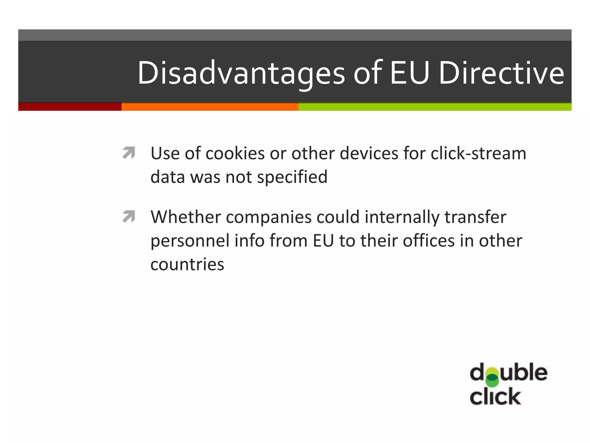 Disadvantages of EU Directive

 Use of cookies or other devices for click-stream
   data was not specified

 Whether companies could internally transfer
   personnel info from EU to their offices in other
   countries
 
