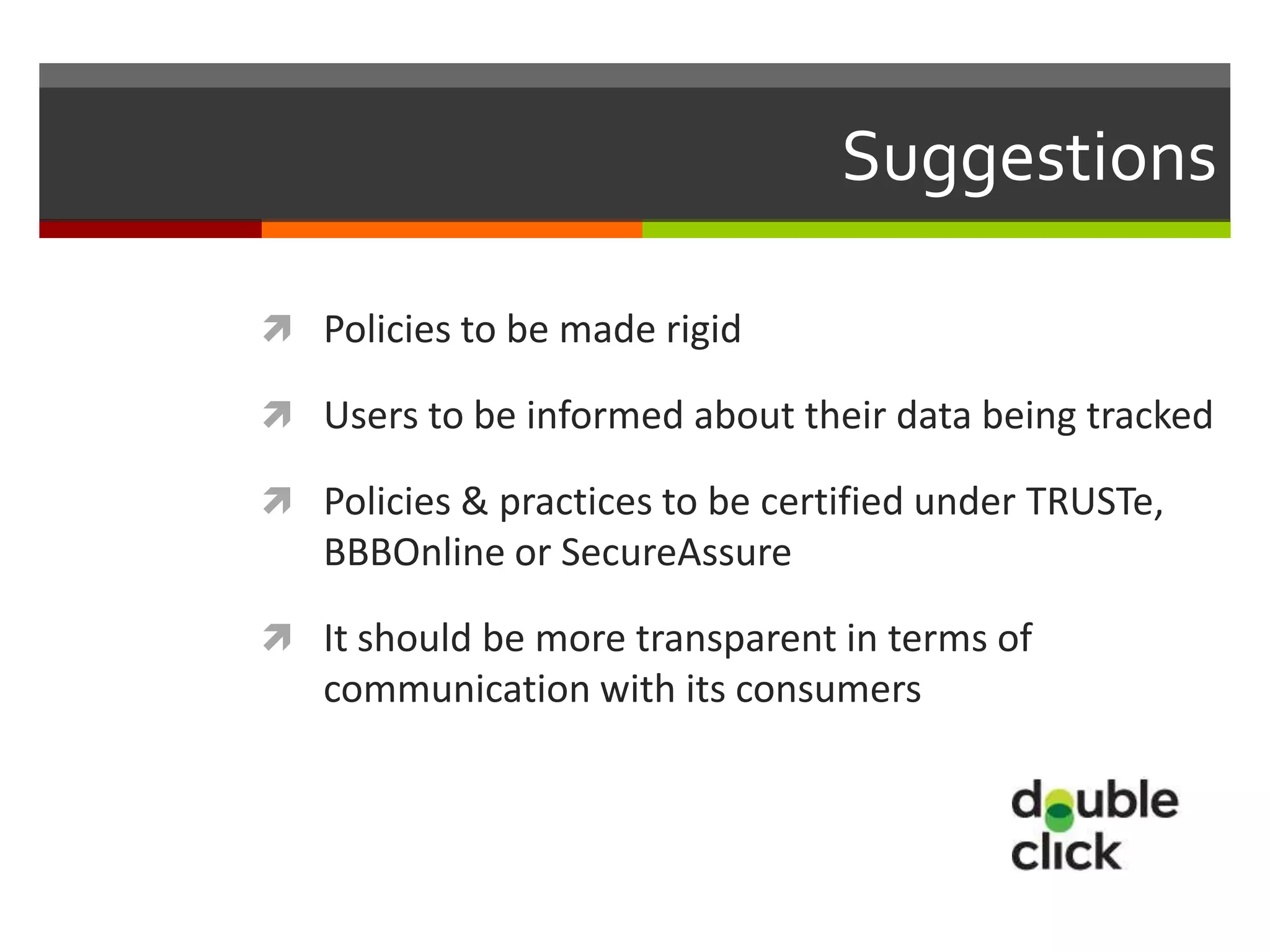 Suggestions

 Policies to be made rigid

 Users to be informed about their data being tracked

 Policies & practices to be certified under TRUSTe,
   BBBOnline or SecureAssure

 It should be more transparent in terms of
   communication with its consumers
 