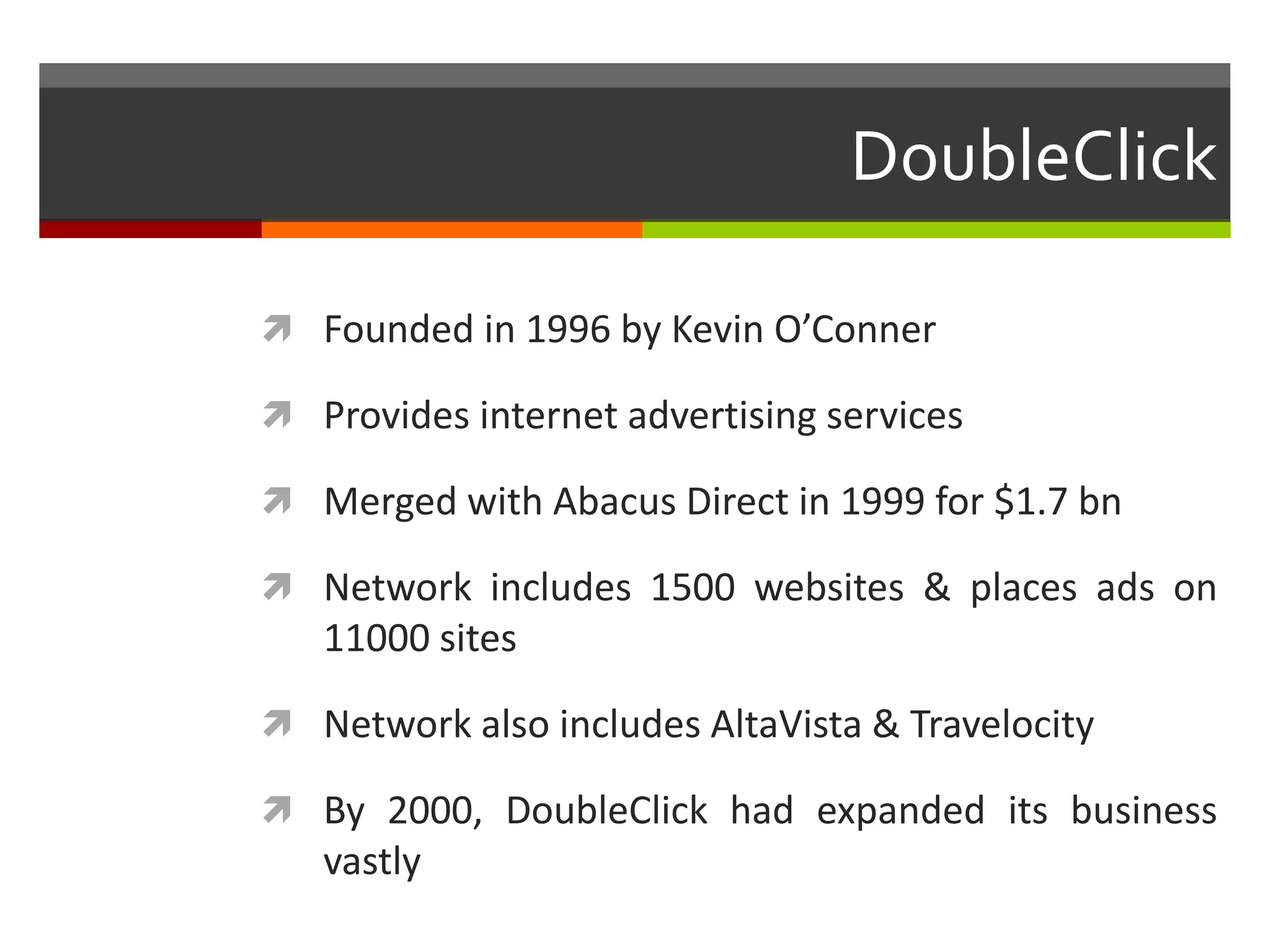DoubleClick

 Founded in 1996 by Kevin O’Conner

 Provides internet advertising services

 Merged with Abacus Direct in 1999 for $1.7 bn

 Network includes 1500 websites & places ads on
   11000 sites

 Network also includes AltaVista & Travelocity

 By 2000, DoubleClick had expanded its business
   vastly
 