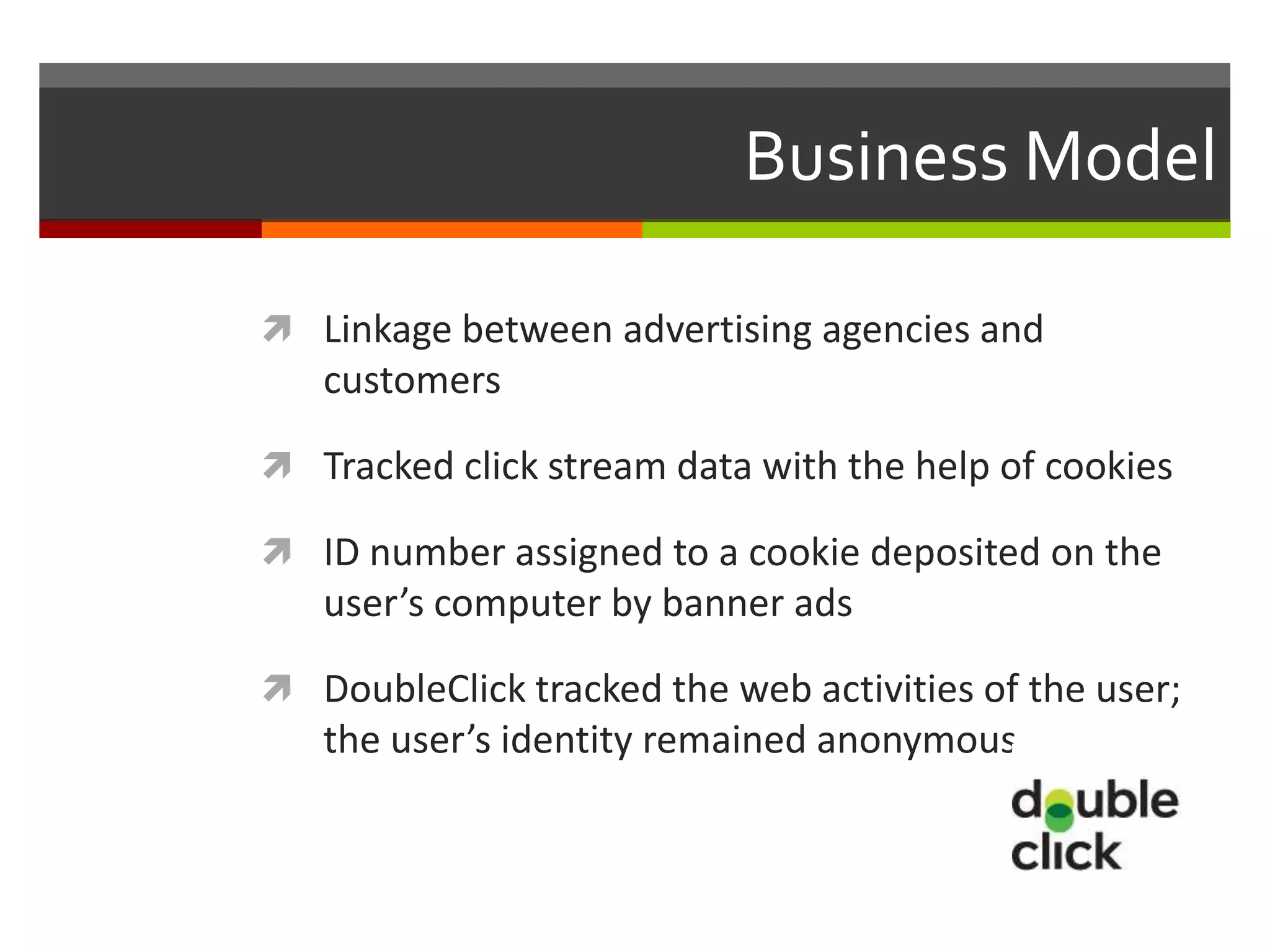 Business Model

 Linkage between advertising agencies and
   customers

 Tracked click stream data with the help of cookies

 ID number assigned to a cookie deposited on the
   user’s computer by banner ads

 DoubleClick tracked the web activities of the user;
   the user’s identity remained anonymous
 