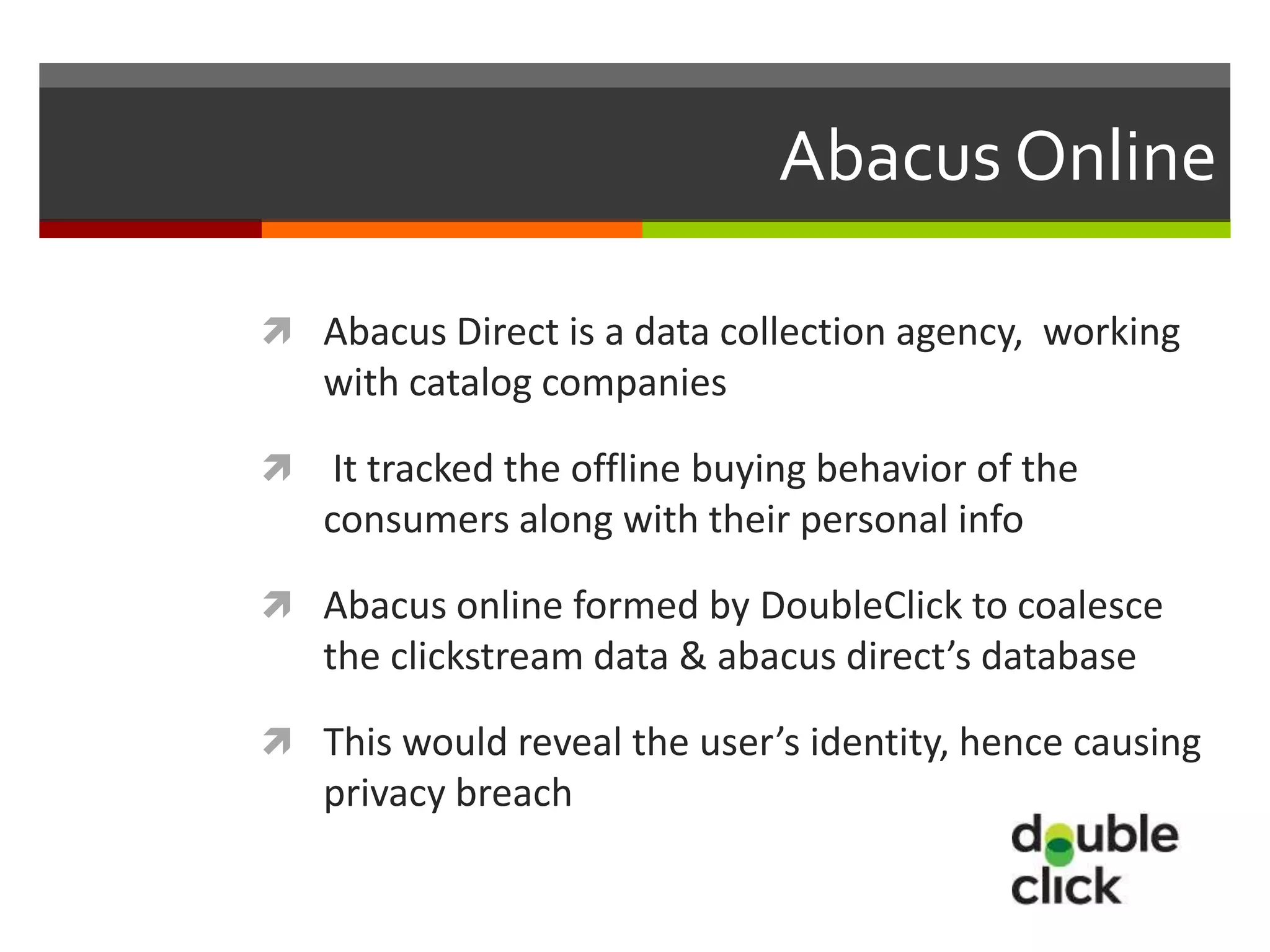 Abacus Online

 Abacus Direct is a data collection agency, working
    with catalog companies

    It tracked the offline buying behavior of the
    consumers along with their personal info

 Abacus online formed by DoubleClick to coalesce
    the clickstream data & abacus direct’s database

 This would reveal the user’s identity, hence causing
    privacy breach
 