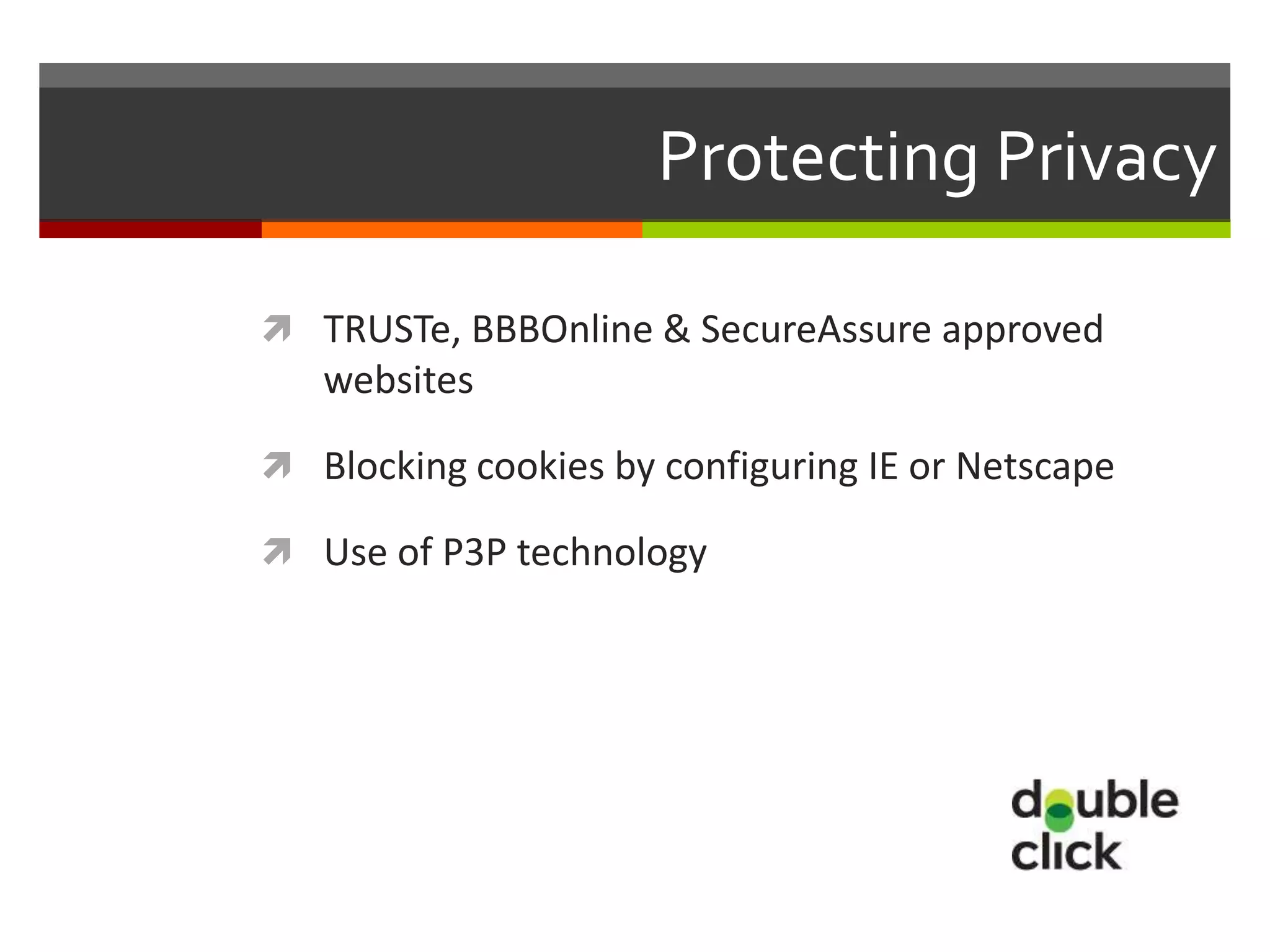 Protecting Privacy

 TRUSTe, BBBOnline & SecureAssure approved
   websites

 Blocking cookies by configuring IE or Netscape

 Use of P3P technology
 
