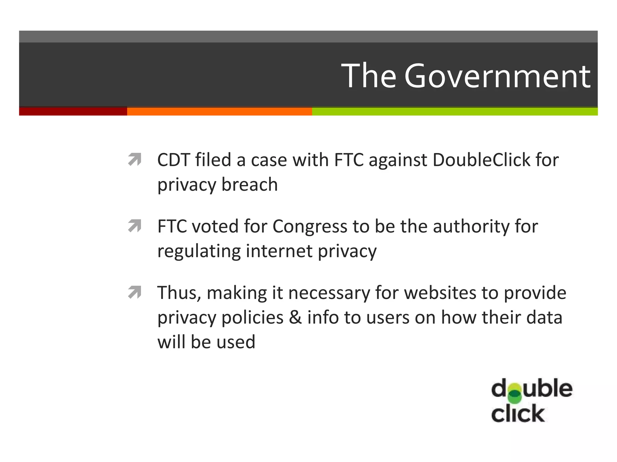 The Government

 CDT filed a case with FTC against DoubleClick for
   privacy breach

 FTC voted for Congress to be the authority for
   regulating internet privacy

 Thus, making it necessary for websites to provide
   privacy policies & info to users on how their data
   will be used
 