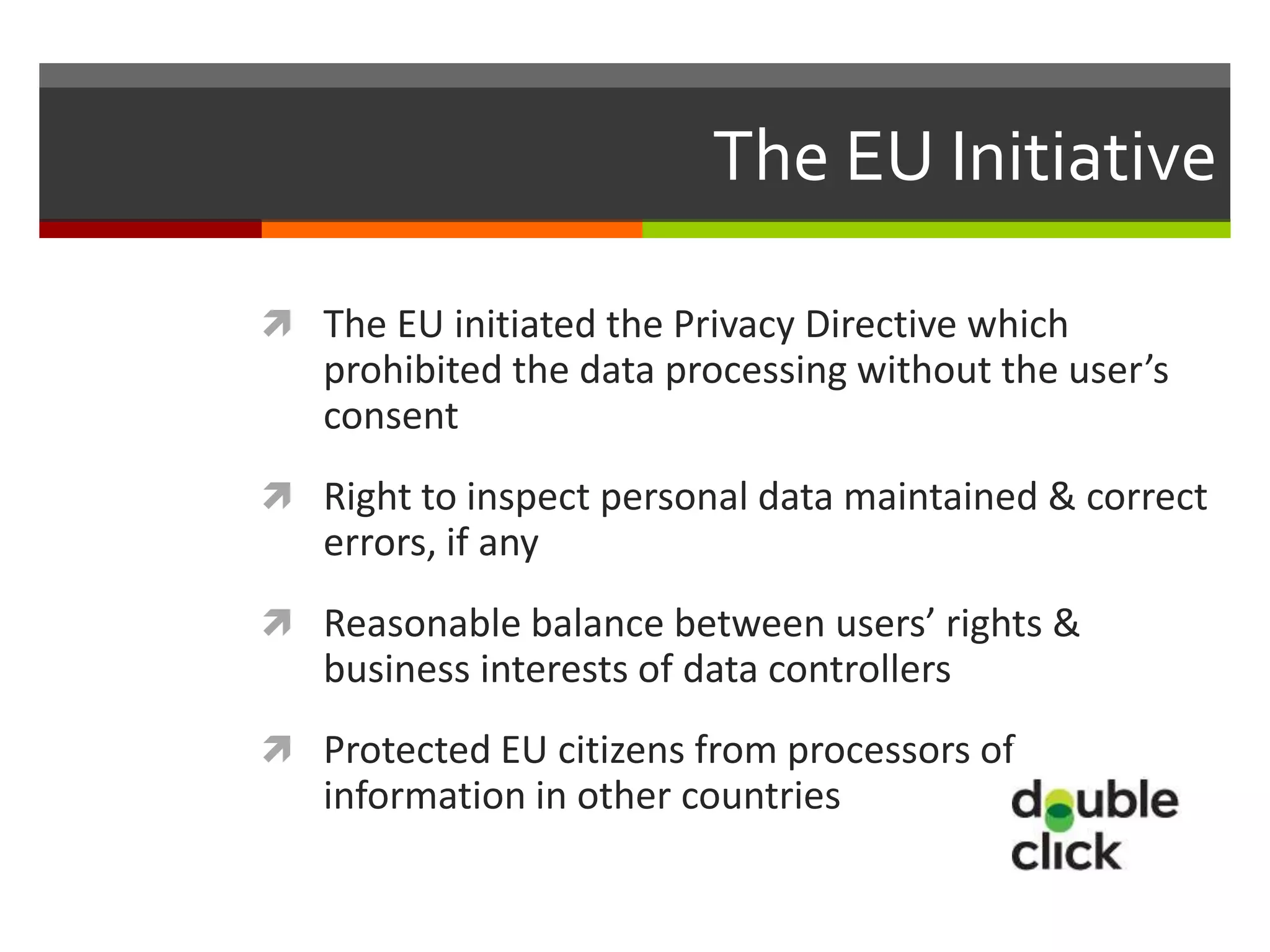 The EU Initiative

 The EU initiated the Privacy Directive which
   prohibited the data processing without the user’s
   consent
 Right to inspect personal data maintained & correct
   errors, if any
 Reasonable balance between users’ rights &
   business interests of data controllers
 Protected EU citizens from processors of
   information in other countries
 