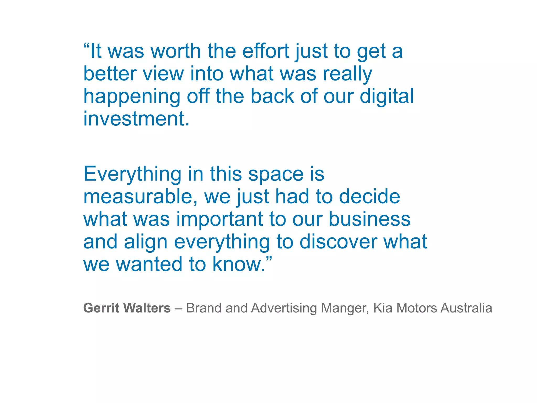 “It was worth the effort just to get a
better view into what was really
happening off the back of our digital
investment.
Everything in this space is
measurable, we just had to decide
what was important to our business
and align everything to discover what
we wanted to know.”
Gerrit Walters – Brand and Advertising Manger, Kia Motors Australia
 