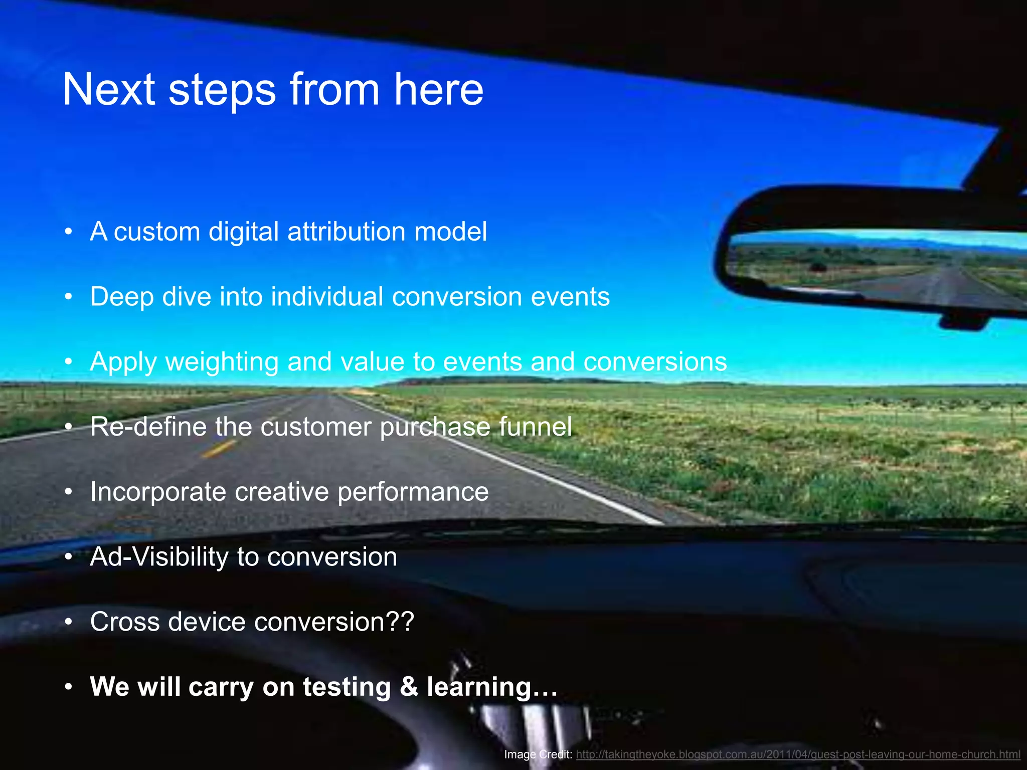 Next steps from here
• A custom digital attribution model
• Deep dive into individual conversion events
• Apply weighting and value to events and conversions
• Re-define the customer purchase funnel
• Incorporate creative performance
• Ad-Visibility to conversion
• Cross device conversion??
• We will carry on testing & learning…
Image Credit: http://takingtheyoke.blogspot.com.au/2011/04/guest-post-leaving-our-home-church.html
 
