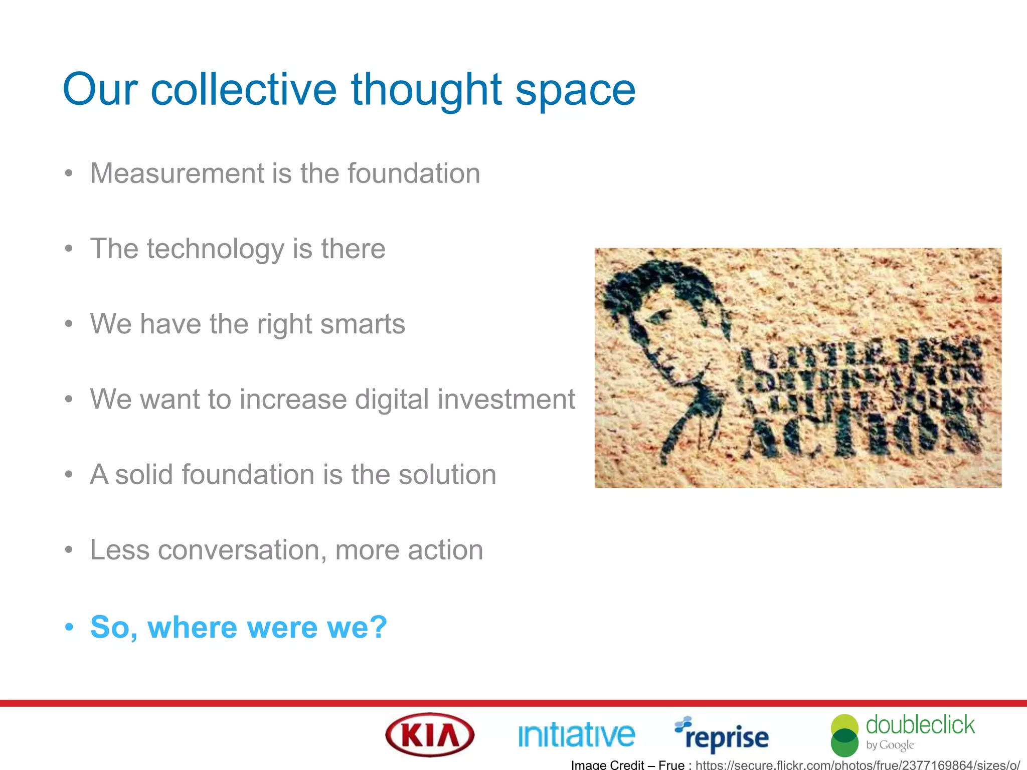 Our collective thought space
• Measurement is the foundation
• The technology is there
• We have the right smarts
• We want to increase digital investment
• A solid foundation is the solution
• Less conversation, more action
• So, where were we?
Image Credit – Frue : https://secure.flickr.com/photos/frue/2377169864/sizes/o/
 