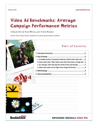 www.doubleclick.com
February 2007




   Video Ad Benchmarks: Average
   Campaign Performance Metrics
   A DoubleClick Rich Media and Video Report
   By Rick E. Bruner, Research Director, DoubleClick and Jai Singh, Research Manager, DoubleClick




                                                                                                    Table of Contents

                                                   1. Executive Summary..................................................................2

                                                   2. Key Findings ............................................................................2
                                                      a. A healthy portion of exposed audiences interact with video ads ......2
                                                      b. Users click video “Play” button more than they click on image ads ..3
                                                      c. On average, video ads play two thirds of the way through ..............3
                                                      d. Video click rates are far higher than image format ads ..................4

                                                   3. Methodology ............................................................................4

                                                   4. About DoubleClick ....................................................................5




                                                                                  EMPOWERING ORIGINALS SINCE 1996