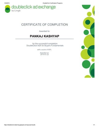 1/23/2015 DoubleClick Certification Programs
https://doubleclickelearning.appspot.com/quizzes/results 1/1
CERTIFICATE OF COMPLETION
Awarded to:
PANKAJ KASHYAP
for the successful completion
DoubleClick AdX for Buyers Fundamentals
with a score of 90%
Awarded on:
20150123