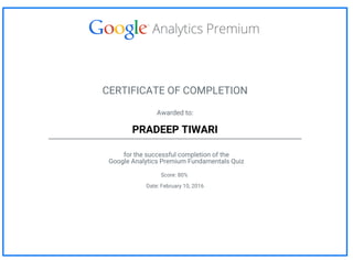 CERTIFICATE OF COMPLETION
Awarded to:
PRADEEP TIWARI
for the successful completion of the
Google Analytics Premium Fundamentals Quiz
Score: 80%
Date: February 10, 2016
 