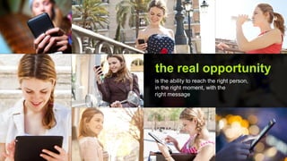 the real opportunity
is the ability to reach the right person,
in the right moment, with the
right message
 