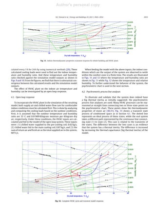 Author's personal copy
Journal Identiﬁcation = ENB Article Identiﬁcation = 3159 Date: July 19, 2011 Time: 7:28 pm
R.Z. Homod et al. / Energy and Buildings 43 (2011) 2043–2054 2053
Fig. 13. Indoor thermodynamic properties transient response for whole building and HVAC plant.
culated every 1 h for 24 h by using numerical methods [29]. These
calculated cooling loads were used to ﬁnd out the indoor temper-
ature and humidity ratio. And these temperature and humidity
ratio checked against the simulation model outputs as shown in
Figs. 9 and 10. From the ﬁgures, we ﬁnd that there is substantial con-
vergence between the calculated results and the simulation model
outputs.
The effect of HVAC plant on the indoor air temperature and
humidity can be investigated by an open loop response.
4.1. Open loop response
To incorporate the HVAC plant in the simulation of the resulting
model, both supply air and chilled water ﬂow rate for comfortable
indoor conditions must be calculated ﬁrst. This is done by analyzing
and computing the cooling loads based on the outdoor conditions.
First, it is assumed that the outdoor temperature and humidity
ratio are 33 ◦C and 0.01909 Kilogram moisture per Kilogram dry
air, respectively. Under these conditions, the HVAC inputs are cal-
culated and fed to the model of the open loop system. These inputs
were: (1) chilled water supplied to the pre-cooling coil, 0.62 kg/s,
(2) chilled water fed to the main cooling coil, 0.87 kg/s, and (3) the
sum of return air and fresh air as the total supplied air to the system,
607 L/s.
When feeding the model with the above inputs, the indoor con-
ditions which are the output of the system are observed to settle
within the comfort zone in a ﬁnite time. The results are illustrated
in Figs. 11 and 12 where the temperature and humidity ratio are
shown in Fig. 11 while Fig. 12 shows the temperature and relative
humidity. To further understand the behavior of the system, the
psychrometric chart is used in the next section.
4.2. Psychrometric process line analyses
To illustrate and validate that the system does indeed have
a big thermal inertia as initially suggested; the psychrometric
process line analyses are used. Many HVAC processes can be rep-
resented as straight lines connecting two or three state points on
the psychrometric chart. These points show the thermodynamic
properties of moist air [30,31]. Fig. 13 shows a transient state
process of conditioned space as in Section 4.1. The dotted line
represents an ideal process of these states, while the real system
takes a different path represented by the continuous line connect-
ing state (1) to state (2). This case is related to the transients of
the states. The difference between the two cases is an evidence
that the system has a thermal inertia. The difference is increased
by increasing the thermal capacitance (big thermal inertia) of the
model.
Fig. 14. Complete HVAC cycle and transient model response.
 