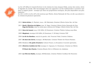 6 
La Cie JJF diffuse le travail d’écriture et de création de Jean-Jacques Fdida, autour des contes, récits 
et légendes du monde. Elle l’accompagne dans son approche à la fois traditionnelle et novatrice tant 
dans le rapport parole - musique que dans ses propositions scéniques, des plus dépouillées aux plus 
élaborées. 
De 2011 à 2013, la Cie JJF a été soutenue par l’Estive, Scène Nationale de Foix, où elle a pu aboutir à 
la création de plusieurs spectacles. 
2012 Saint-Julien, G. Flaubert, mus. J-M. Machado, Création L’Estive Scène Nat. de Foix 
2011 Bouki, Histoires de Hyène, mus. H. Sage, Création L’Estive Scène Nationale de Foix 
Pays de Paroles, mise en scène pour conteurs de l’Ariège, L’Estive Scène Nat. de Foix 
2010 Gens du Levant, mus. K El Affrit, K Chemirani, Création Théâtre Aulnay-sous-Bois 
2009 Maqâmat, musique K El Affrit, K Chemirani, Y. El Hadj, Création TOP 
2008 Le dit du Bambou, souk de la parole, réal. Francine Vidal, Création Châlons. 
2007 Du bout des lèvres, musique. JM Machado. Création Théâtre de l’Ouest Parisien. 
2006 Résidence En quête d’auteurs, Culture France, à Jérusalem et tournée spectacles. 
2005 Histoires tombées du Ciel, musique A. Capuano, K. Chemirani, Création La Villette. 
Ô Chant des Chants, Création Musée d’Art et d’Histoire du Judaïsme. 
2004 La Fille du Diable, musique JM Machado, Création Théâtre Conflans Ste Honorine. 
 